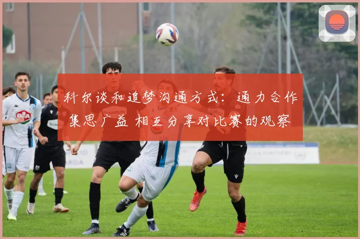 科尔谈和追梦沟通方式：通力合作 集思广益 相互分享对比赛的观察