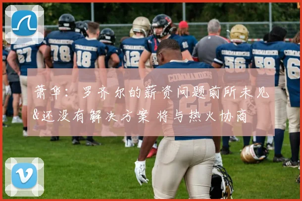 萧华：罗齐尔的薪资问题前所未见&还没有解决方案 将与热火协商