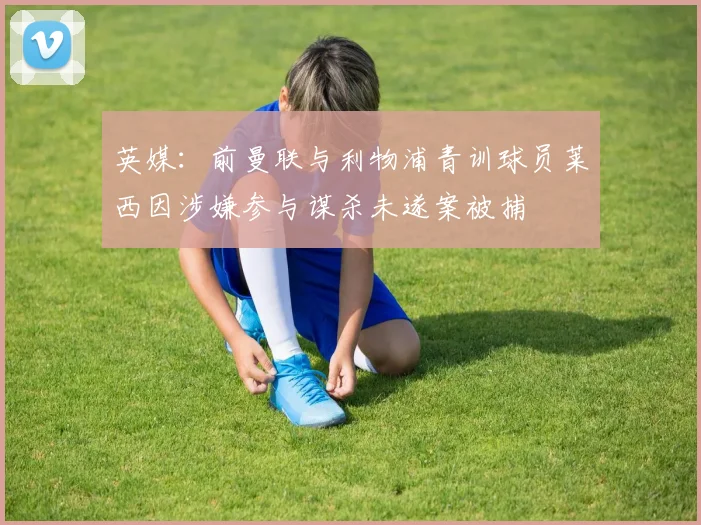 英媒：前曼联与利物浦青训球员莱西因涉嫌参与谋杀未遂案被捕