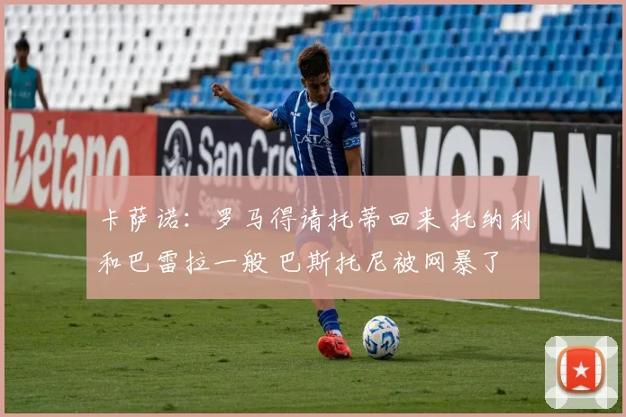 卡萨诺：罗马得请托蒂回来 托纳利和巴雷拉一般 巴斯托尼被网暴了